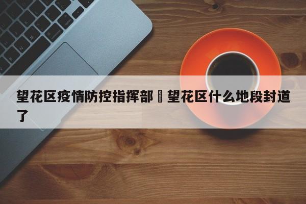 望花区疫情防控指挥部›望花区什么地段封道了