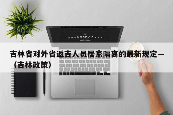吉林省对外省返吉人员居家隔离的最新规定—（吉林政策）