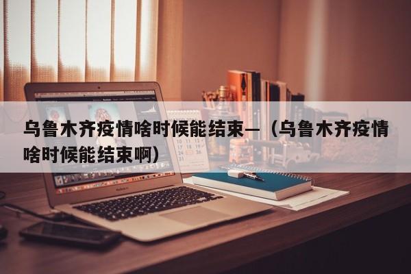 乌鲁木齐疫情啥时候能结束—（乌鲁木齐疫情啥时候能结束啊）