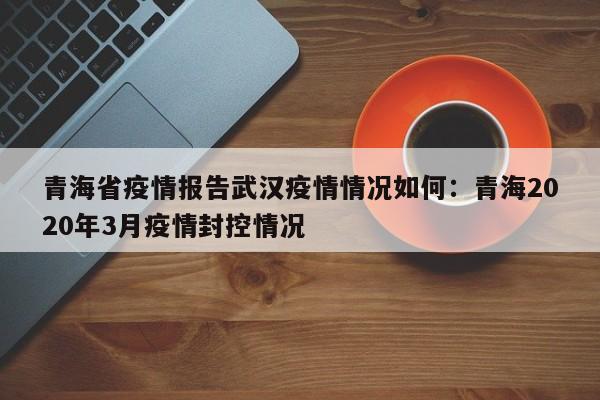 青海省疫情报告武汉疫情情况如何：青海2020年3月疫情封控情况