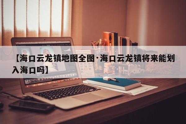【海口云龙镇地图全图·海口云龙镇将来能划入海口吗】