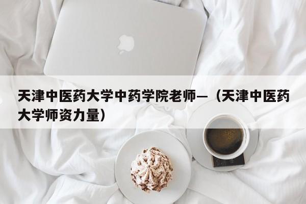 天津中医药大学中药学院老师—（天津中医药大学师资力量）
