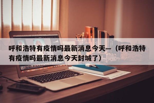 呼和浩特有疫情吗最新消息今天—（呼和浩特有疫情吗最新消息今天封城了）