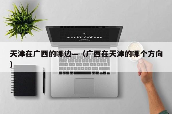 天津在广西的哪边—（广西在天津的哪个方向）