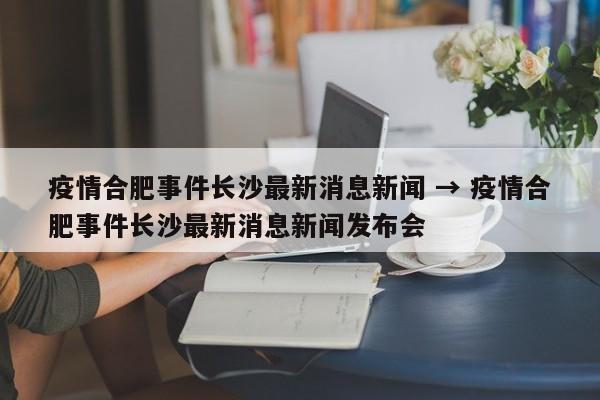 疫情合肥事件长沙最新消息新闻 → 疫情合肥事件长沙最新消息新闻发布会