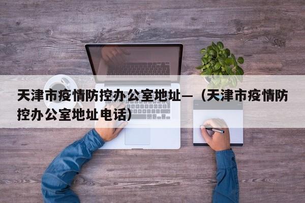 天津市疫情防控办公室地址—（天津市疫情防控办公室地址电话）