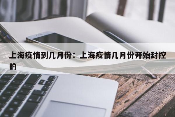 上海疫情到几月份:上海疫情几月份开始封控的