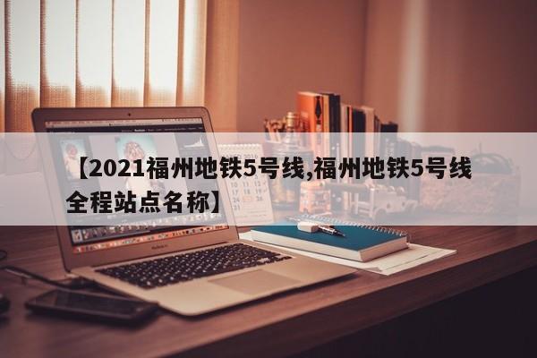 【2021福州地铁5号线,福州地铁5号线全程站点名称】