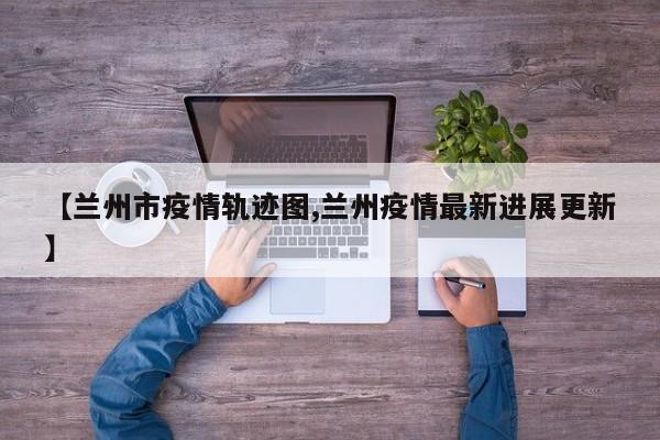 【兰州市疫情轨迹图,兰州疫情最新进展更新】