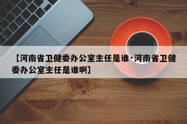【河南省卫健委办公室主任是谁·河南省卫健委办公室主任是谁啊】