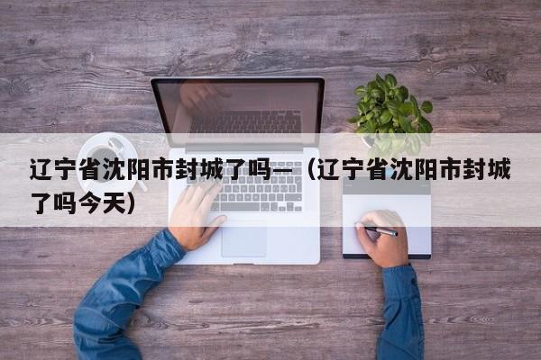 辽宁省沈阳市封城了吗—（辽宁省沈阳市封城了吗今天）