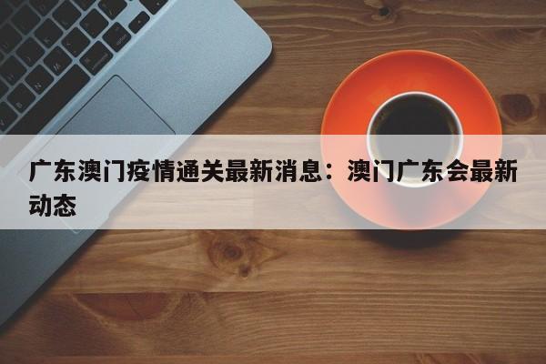 广东澳门疫情通关最新消息：澳门广东会最新动态