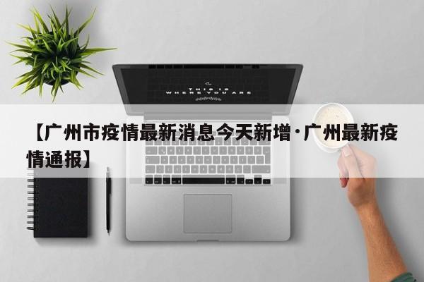 【广州市疫情最新消息今天新增·广州最新疫情通报】