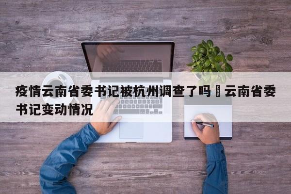 疫情云南省委书记被杭州调查了吗›云南省委书记变动情况