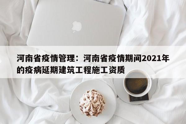 河南省疫情管理：河南省疫情期间2021年的疫病延期建筑工程施工资质