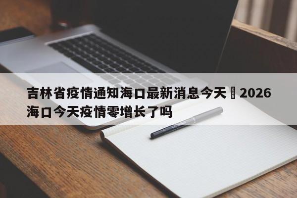 吉林省疫情通知海口最新消息今天›2026海口今天疫情零增长了吗
