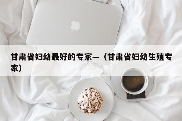 甘肃省妇幼最好的专家—（甘肃省妇幼生殖专家）