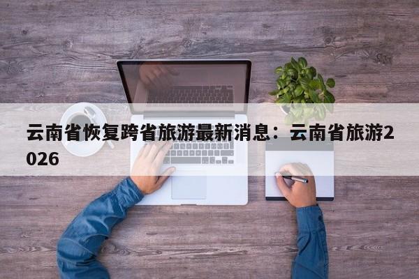 云南省恢复跨省旅游最新消息：云南省旅游2026