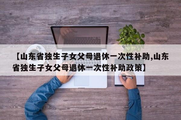 【山东省独生子女父母退休一次性补助,山东省独生子女父母退休一次性补助政策】