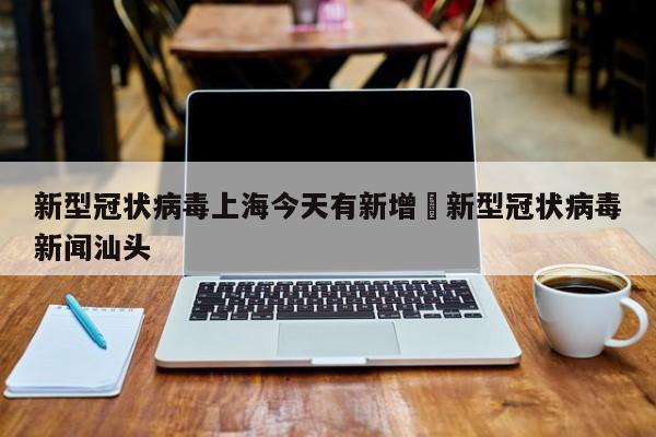 新型冠状病毒上海今天有新增›新型冠状病毒新闻汕头