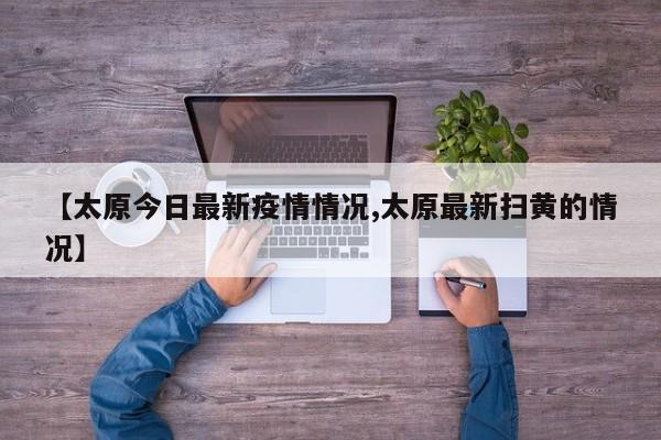 【太原今日最新疫情情况,太原最新扫黄的情况】