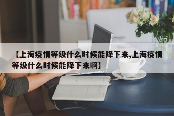 【上海疫情等级什么时候能降下来,上海疫情等级什么时候能降下来啊】