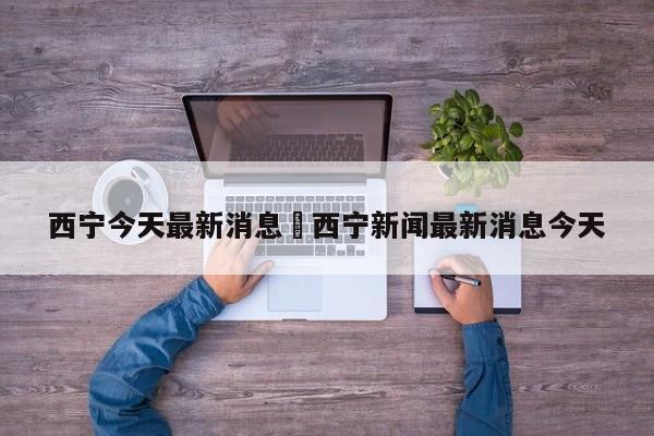 西宁今天最新消息›西宁新闻最新消息今天