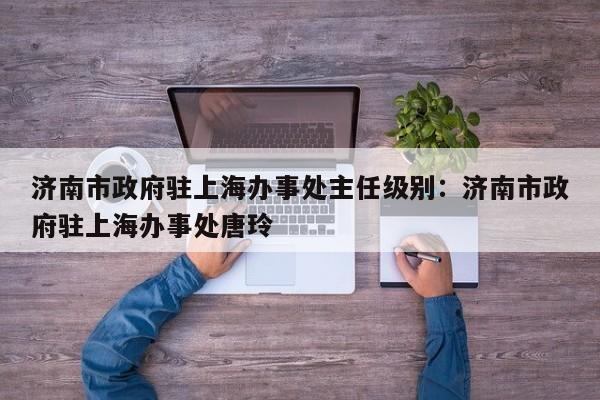 济南市政府驻上海办事处主任级别：济南市政府驻上海办事处唐玲