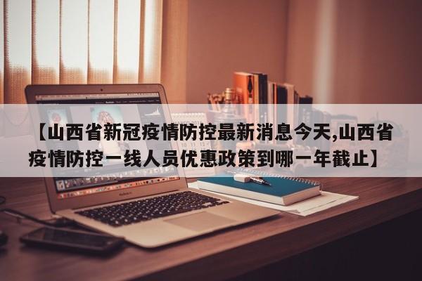 【山西省新冠疫情防控最新消息今天,山西省疫情防控一线人员优惠政策到哪一年截止】