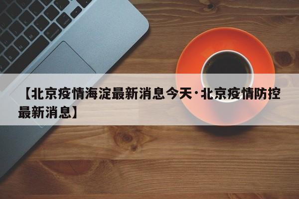 【北京疫情海淀最新消息今天·北京疫情防控最新消息】