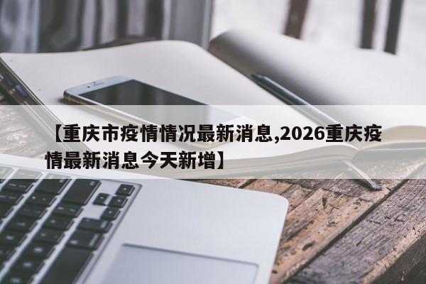 【重庆市疫情情况最新消息,2026重庆疫情最新消息今天新增】