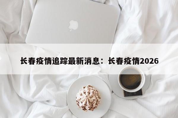 长春疫情追踪最新消息：长春疫情2026