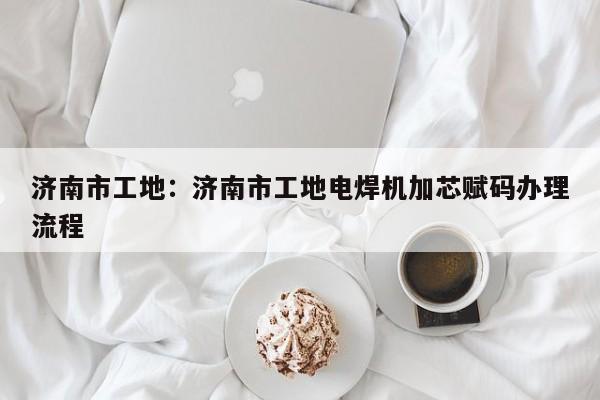 济南市工地：济南市工地电焊机加芯赋码办理流程