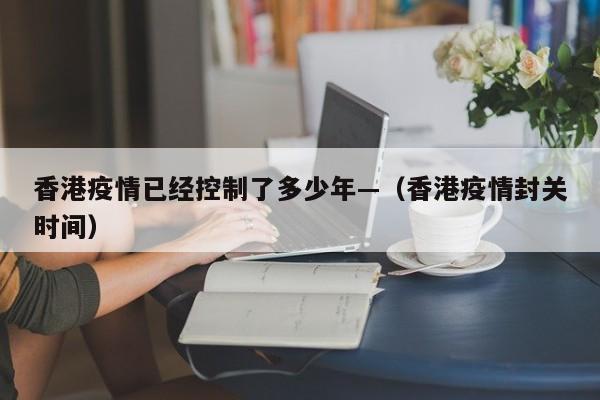 香港疫情已经控制了多少年—（香港疫情封关时间）