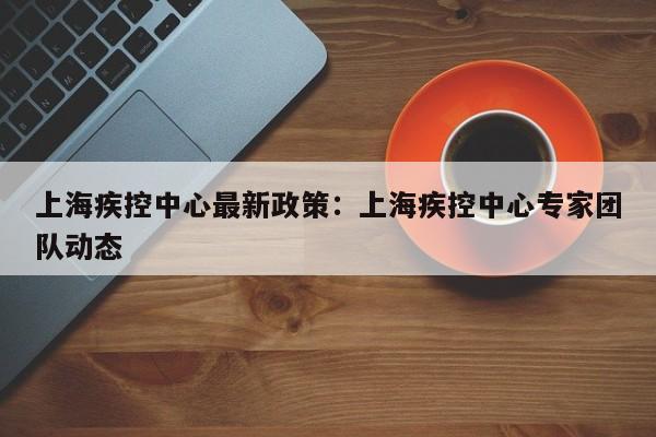 上海疾控中心最新政策：上海疾控中心专家团队动态