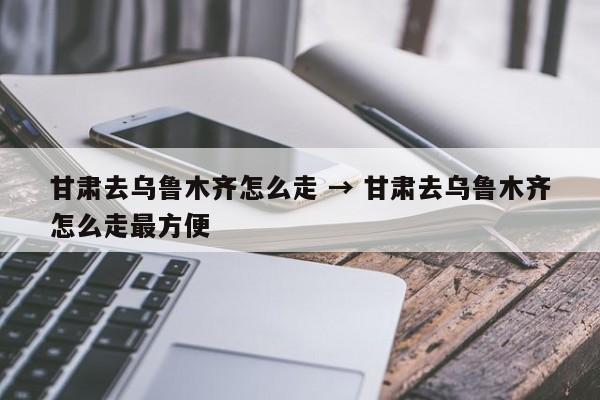 甘肃去乌鲁木齐怎么走 → 甘肃去乌鲁木齐怎么走最方便