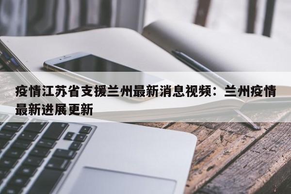 疫情江苏省支援兰州最新消息视频：兰州疫情最新进展更新
