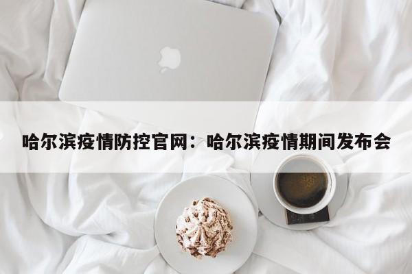 哈尔滨疫情防控官网：哈尔滨疫情期间发布会