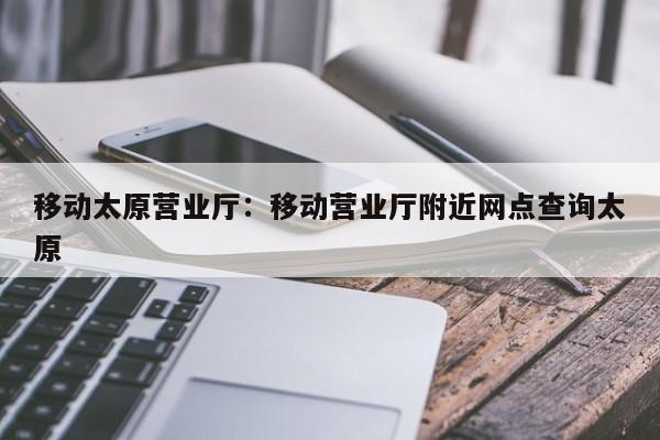 移动太原营业厅：移动营业厅附近网点查询太原