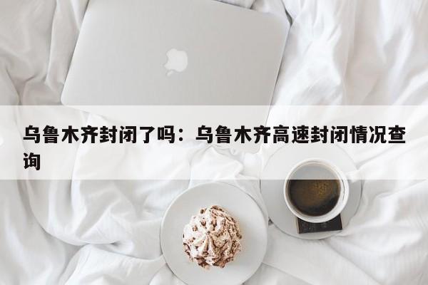 乌鲁木齐封闭了吗：乌鲁木齐高速封闭情况查询