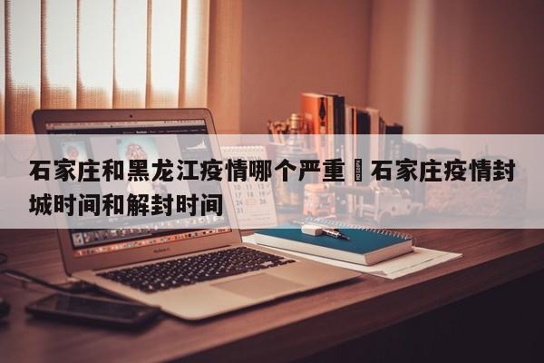 石家庄和黑龙江疫情哪个严重›石家庄疫情封城时间和解封时间
