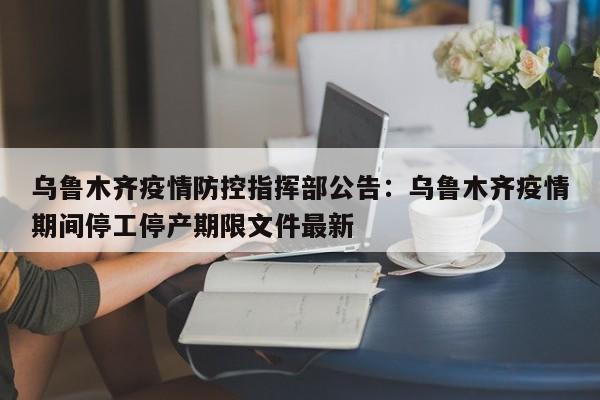 乌鲁木齐疫情防控指挥部公告：乌鲁木齐疫情期间停工停产期限文件最新