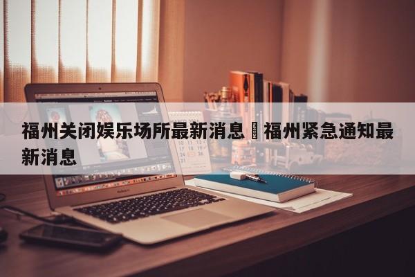 福州关闭娱乐场所最新消息›福州紧急通知最新消息