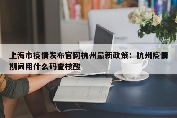 上海市疫情发布官网杭州最新政策：杭州疫情期间用什么码查核酸
