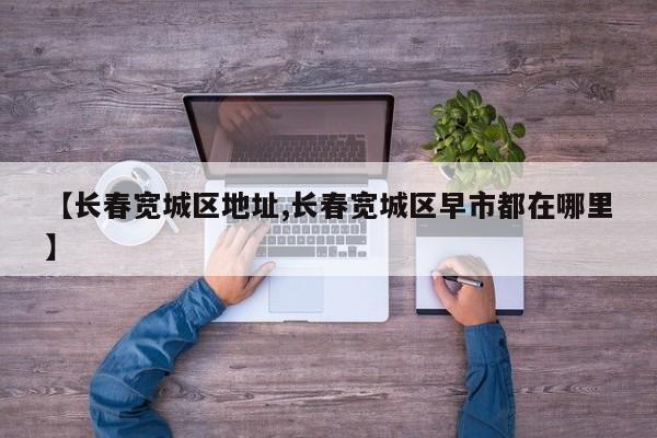 【长春宽城区地址,长春宽城区早市都在哪里】