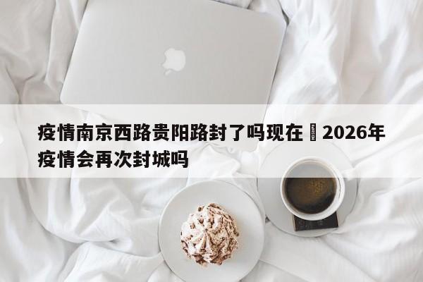 疫情南京西路贵阳路封了吗现在›2026年疫情会再次封城吗