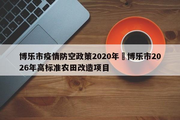 博乐市疫情防空政策2020年›博乐市2026年高标准农田改造项目