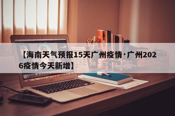 【海南天气预报15天广州疫情·广州2026疫情今天新增】