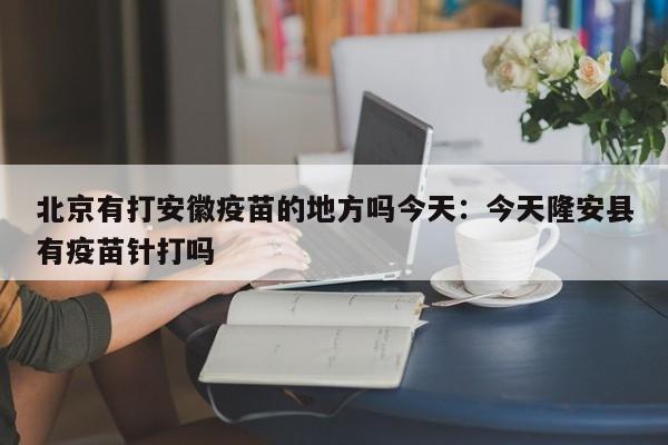 北京有打安徽疫苗的地方吗今天：今天隆安县有疫苗针打吗