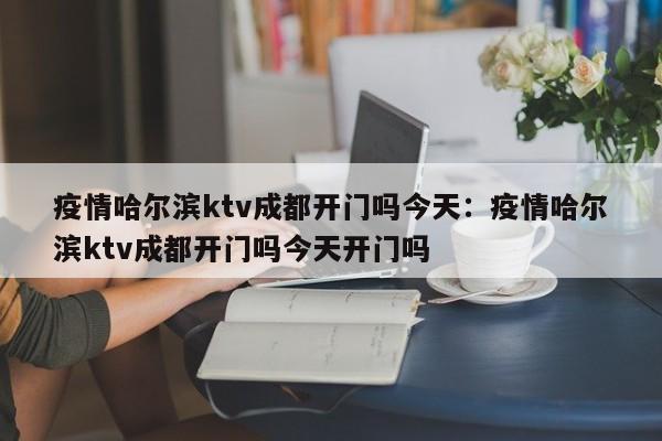 疫情哈尔滨ktv成都开门吗今天：疫情哈尔滨ktv成都开门吗今天开门吗